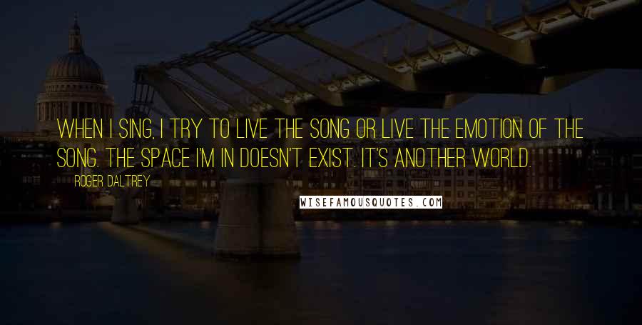 Roger Daltrey Quotes: When I sing, I try to live the song or live the emotion of the song. The space I'm in doesn't exist. It's another world.