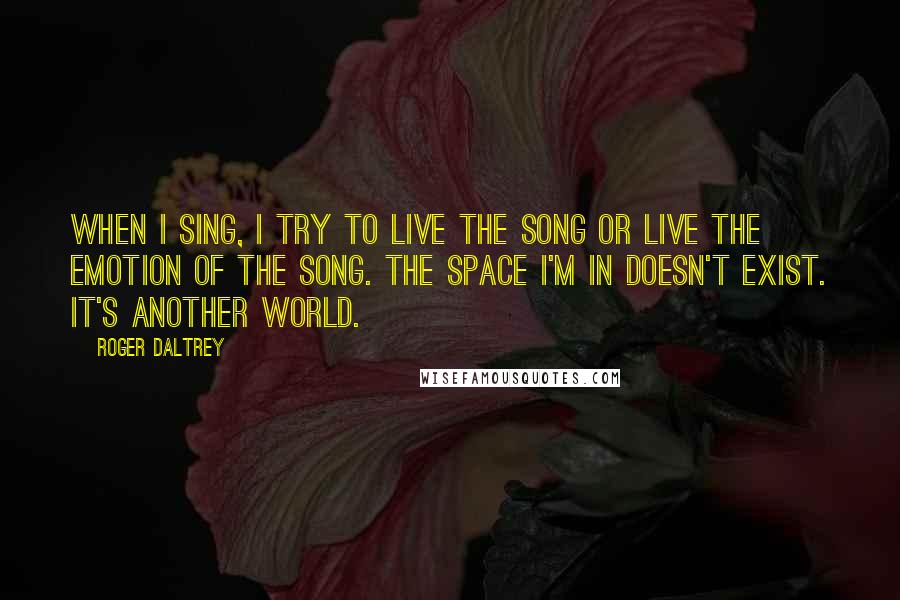 Roger Daltrey Quotes: When I sing, I try to live the song or live the emotion of the song. The space I'm in doesn't exist. It's another world.