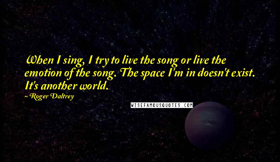 Roger Daltrey Quotes: When I sing, I try to live the song or live the emotion of the song. The space I'm in doesn't exist. It's another world.