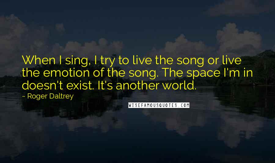 Roger Daltrey Quotes: When I sing, I try to live the song or live the emotion of the song. The space I'm in doesn't exist. It's another world.