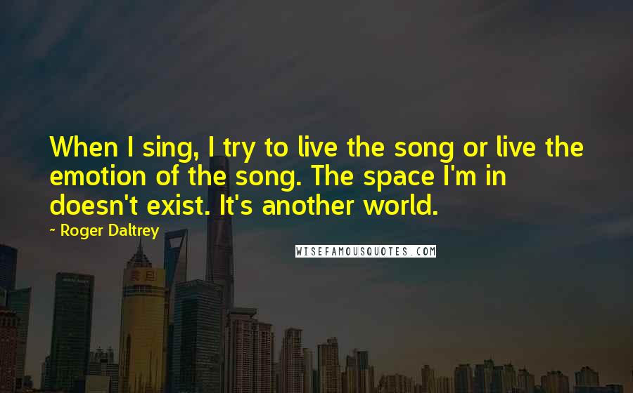 Roger Daltrey Quotes: When I sing, I try to live the song or live the emotion of the song. The space I'm in doesn't exist. It's another world.