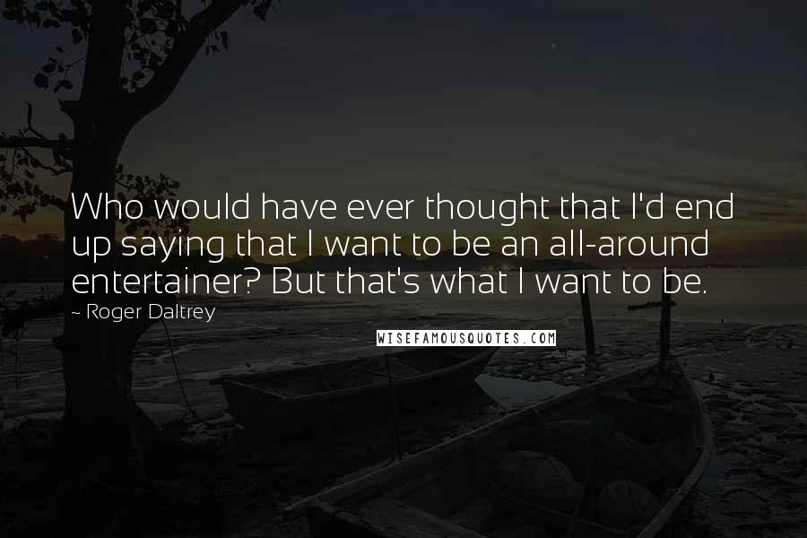 Roger Daltrey Quotes: Who would have ever thought that I'd end up saying that I want to be an all-around entertainer? But that's what I want to be.