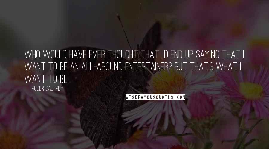 Roger Daltrey Quotes: Who would have ever thought that I'd end up saying that I want to be an all-around entertainer? But that's what I want to be.