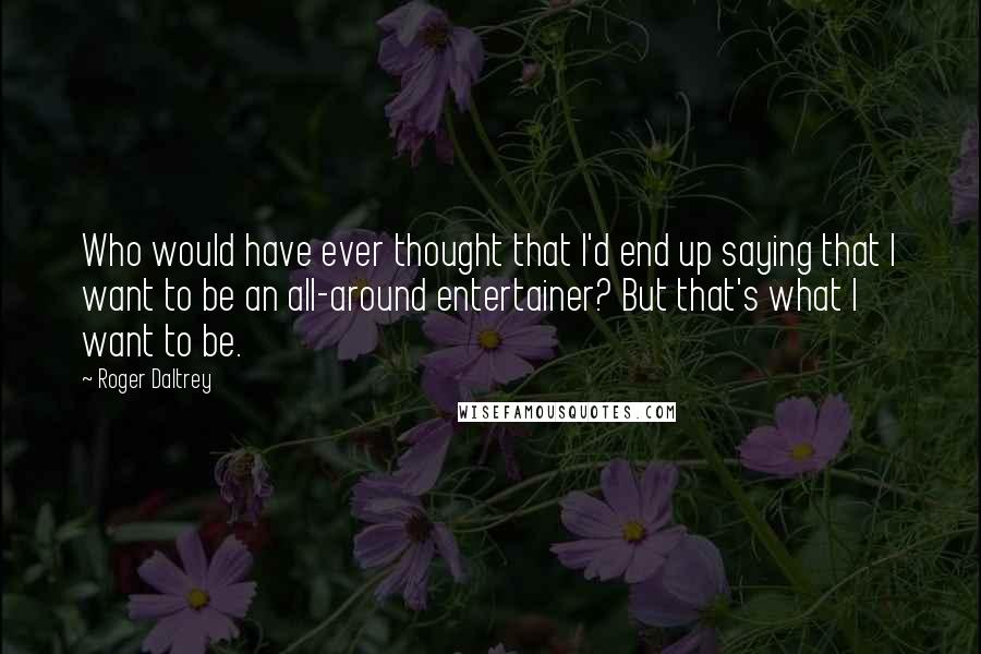 Roger Daltrey Quotes: Who would have ever thought that I'd end up saying that I want to be an all-around entertainer? But that's what I want to be.