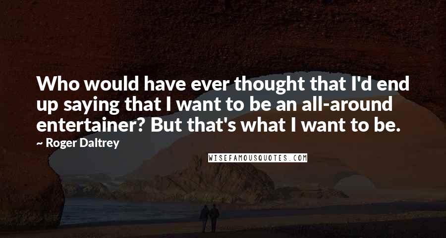 Roger Daltrey Quotes: Who would have ever thought that I'd end up saying that I want to be an all-around entertainer? But that's what I want to be.