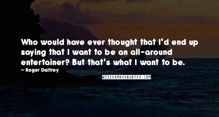 Roger Daltrey Quotes: Who would have ever thought that I'd end up saying that I want to be an all-around entertainer? But that's what I want to be.