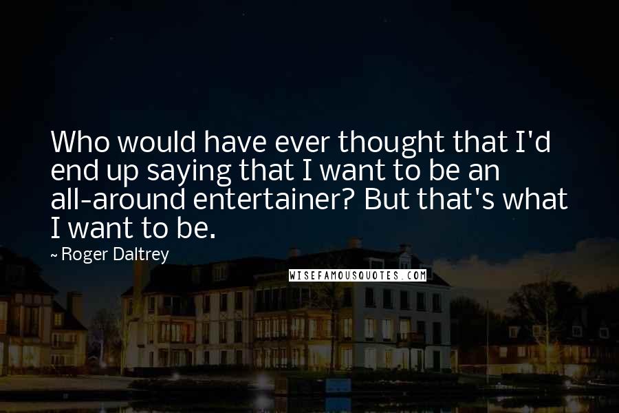 Roger Daltrey Quotes: Who would have ever thought that I'd end up saying that I want to be an all-around entertainer? But that's what I want to be.