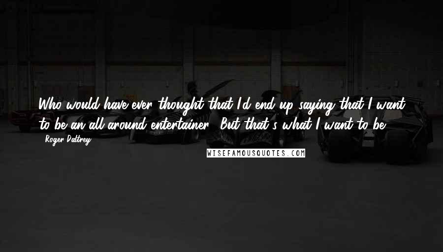 Roger Daltrey Quotes: Who would have ever thought that I'd end up saying that I want to be an all-around entertainer? But that's what I want to be.