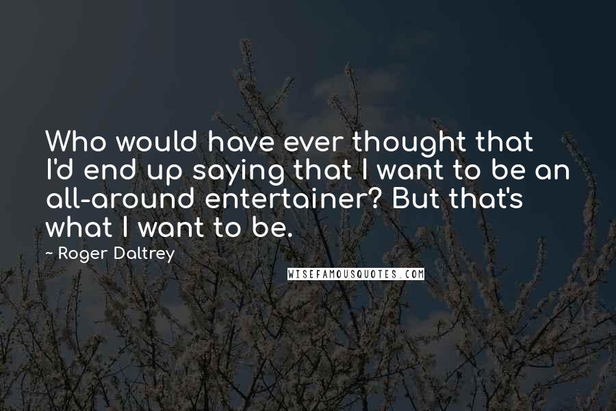 Roger Daltrey Quotes: Who would have ever thought that I'd end up saying that I want to be an all-around entertainer? But that's what I want to be.