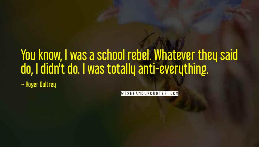 Roger Daltrey Quotes: You know, I was a school rebel. Whatever they said do, I didn't do. I was totally anti-everything.