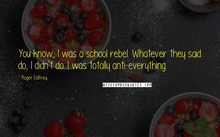 Roger Daltrey Quotes: You know, I was a school rebel. Whatever they said do, I didn't do. I was totally anti-everything.