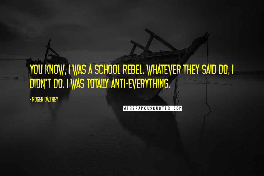 Roger Daltrey Quotes: You know, I was a school rebel. Whatever they said do, I didn't do. I was totally anti-everything.