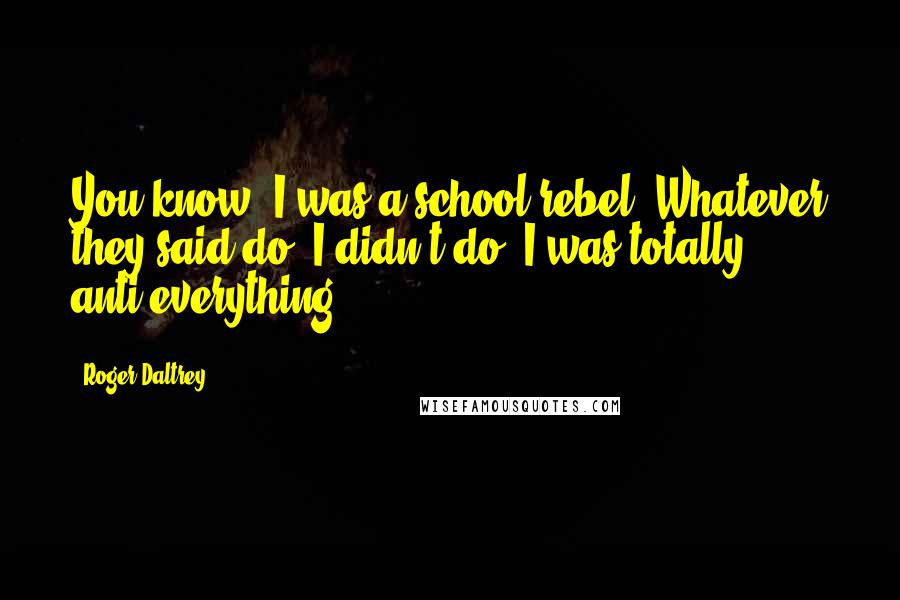 Roger Daltrey Quotes: You know, I was a school rebel. Whatever they said do, I didn't do. I was totally anti-everything.
