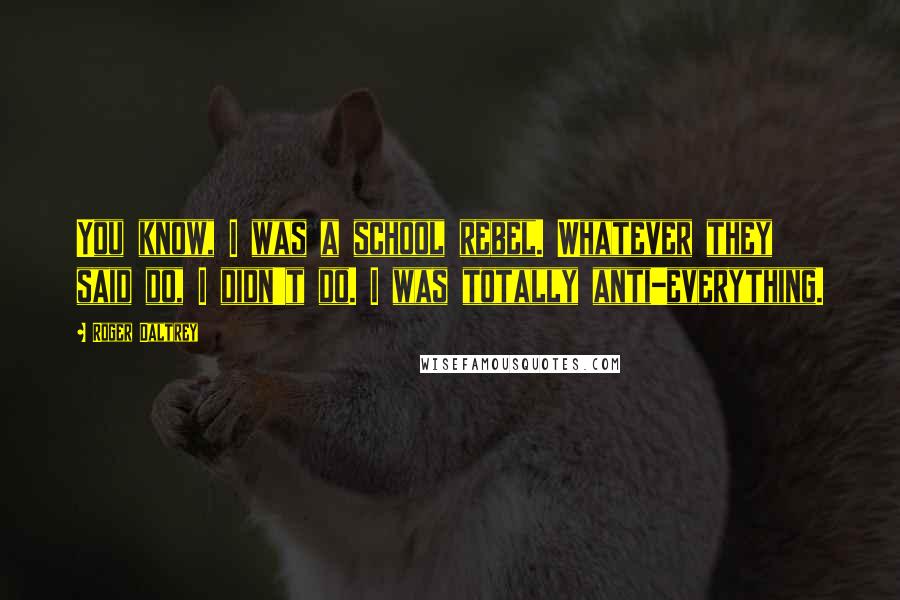 Roger Daltrey Quotes: You know, I was a school rebel. Whatever they said do, I didn't do. I was totally anti-everything.