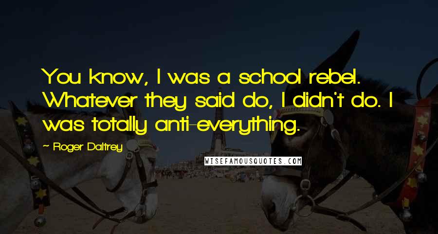 Roger Daltrey Quotes: You know, I was a school rebel. Whatever they said do, I didn't do. I was totally anti-everything.
