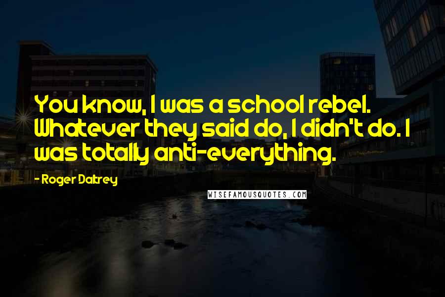 Roger Daltrey Quotes: You know, I was a school rebel. Whatever they said do, I didn't do. I was totally anti-everything.