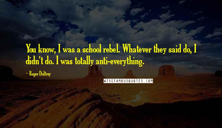 Roger Daltrey Quotes: You know, I was a school rebel. Whatever they said do, I didn't do. I was totally anti-everything.