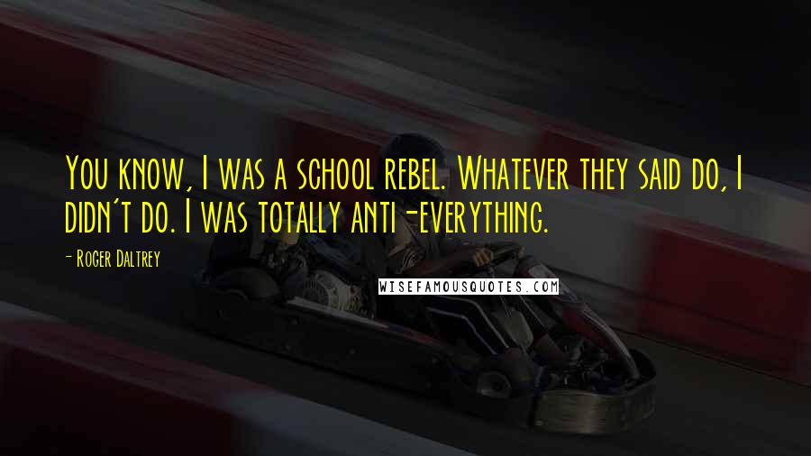 Roger Daltrey Quotes: You know, I was a school rebel. Whatever they said do, I didn't do. I was totally anti-everything.