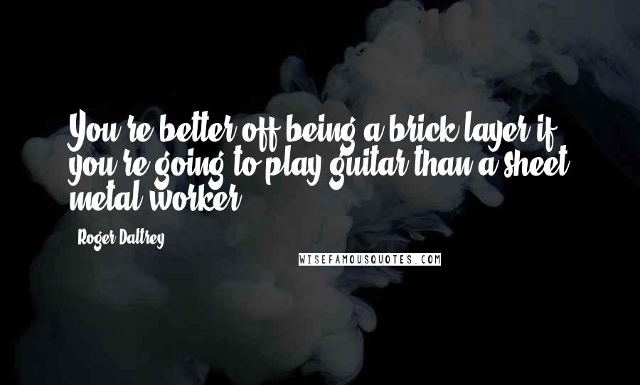 Roger Daltrey Quotes: You're better off being a brick layer if you're going to play guitar than a sheet metal worker.