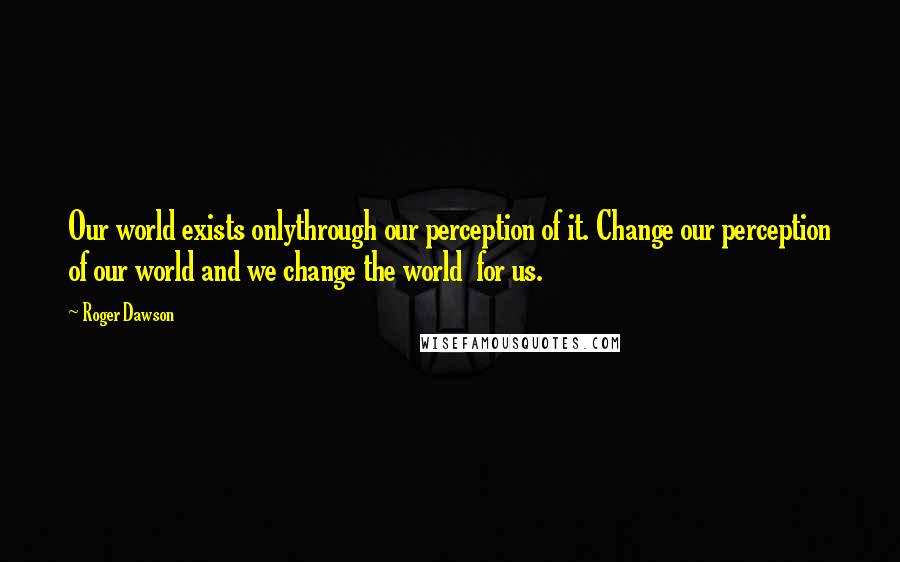 Roger Dawson Quotes: Our world exists onlythrough our perception of it. Change our perception of our world and we change the world for us.