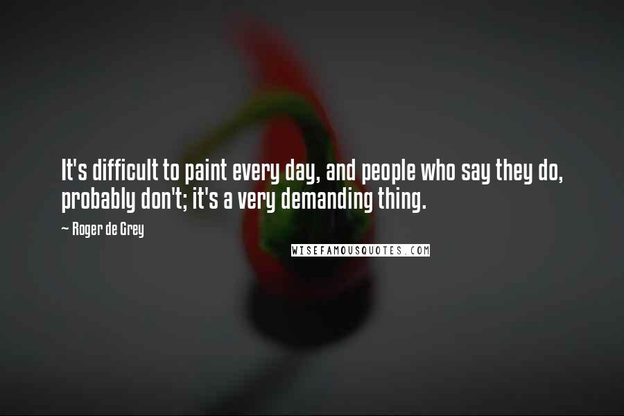 Roger De Grey Quotes: It's difficult to paint every day, and people who say they do, probably don't; it's a very demanding thing.