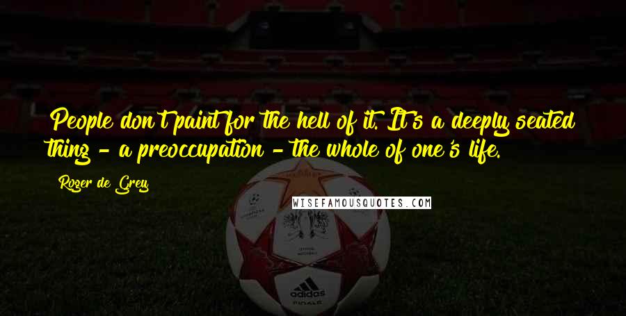 Roger De Grey Quotes: People don't paint for the hell of it. It's a deeply seated thing - a preoccupation - the whole of one's life.