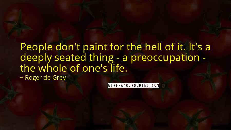 Roger De Grey Quotes: People don't paint for the hell of it. It's a deeply seated thing - a preoccupation - the whole of one's life.