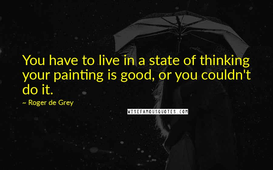 Roger De Grey Quotes: You have to live in a state of thinking your painting is good, or you couldn't do it.