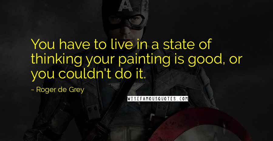 Roger De Grey Quotes: You have to live in a state of thinking your painting is good, or you couldn't do it.