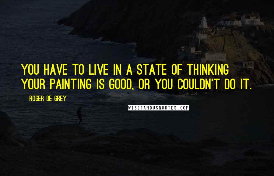Roger De Grey Quotes: You have to live in a state of thinking your painting is good, or you couldn't do it.