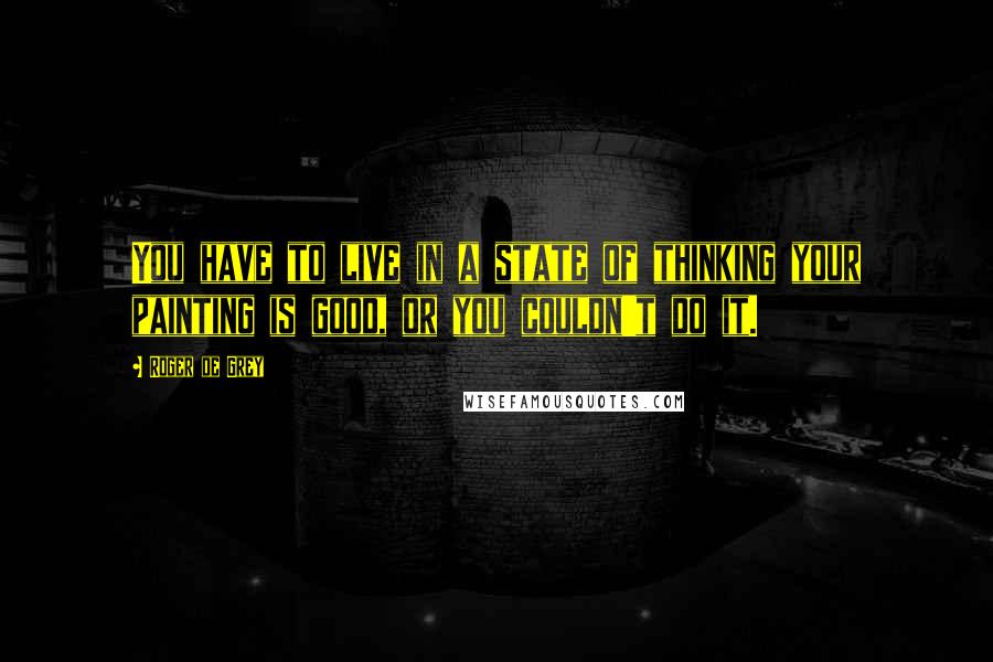 Roger De Grey Quotes: You have to live in a state of thinking your painting is good, or you couldn't do it.