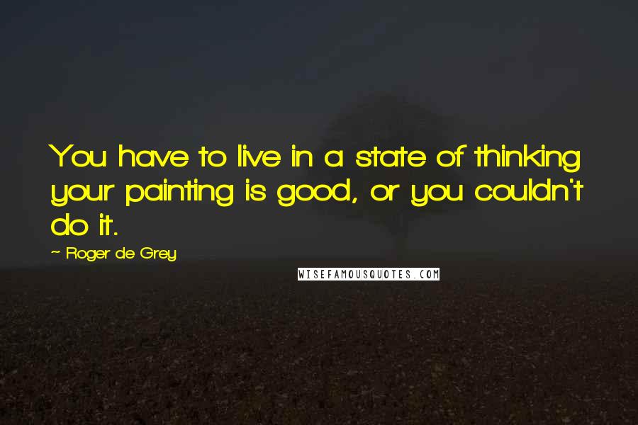 Roger De Grey Quotes: You have to live in a state of thinking your painting is good, or you couldn't do it.