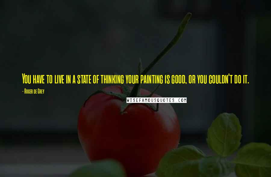 Roger De Grey Quotes: You have to live in a state of thinking your painting is good, or you couldn't do it.