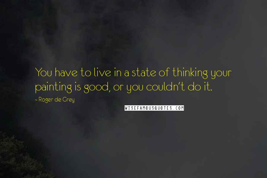 Roger De Grey Quotes: You have to live in a state of thinking your painting is good, or you couldn't do it.