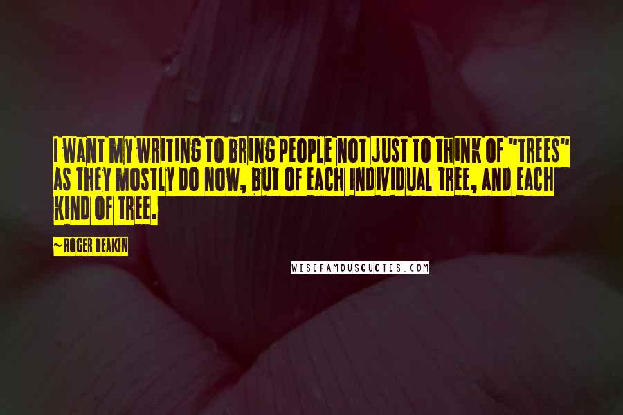 Roger Deakin Quotes: I want my writing to bring people not just to think of "trees" as they mostly do now, but of each individual tree, and each kind of tree.