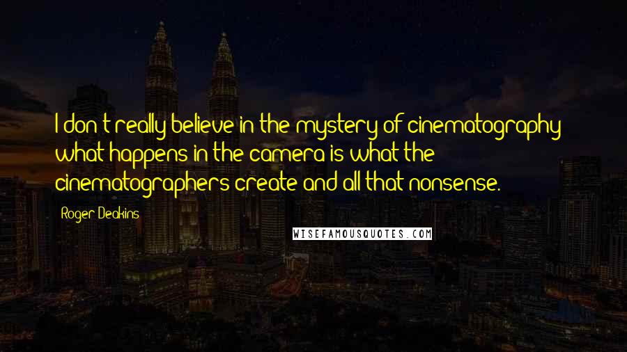 Roger Deakins Quotes: I don't really believe in the mystery of cinematography - what happens in the camera is what the cinematographers create and all that nonsense.