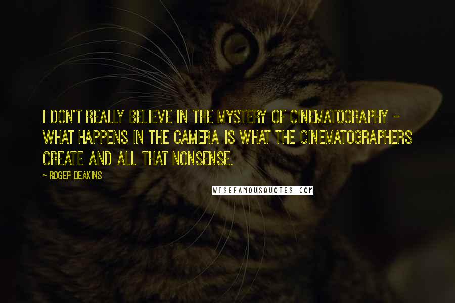 Roger Deakins Quotes: I don't really believe in the mystery of cinematography - what happens in the camera is what the cinematographers create and all that nonsense.