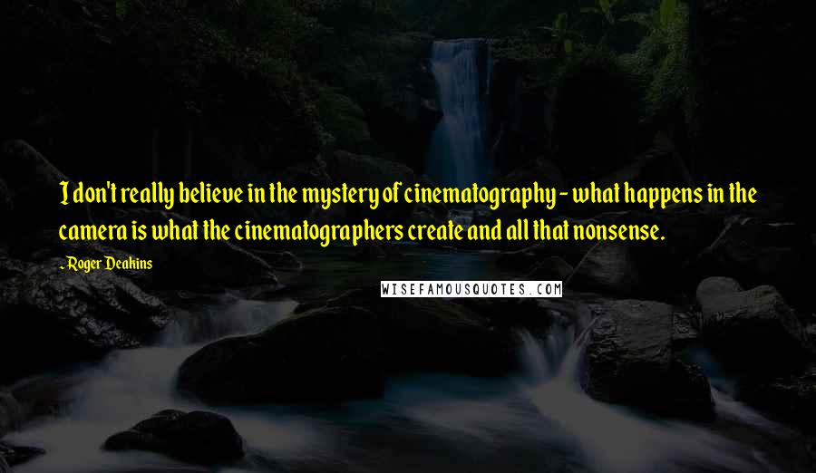 Roger Deakins Quotes: I don't really believe in the mystery of cinematography - what happens in the camera is what the cinematographers create and all that nonsense.