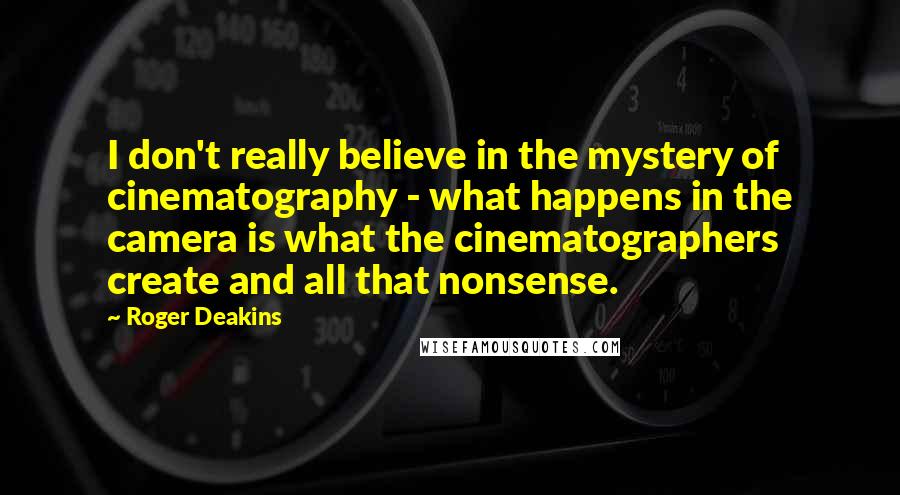 Roger Deakins Quotes: I don't really believe in the mystery of cinematography - what happens in the camera is what the cinematographers create and all that nonsense.