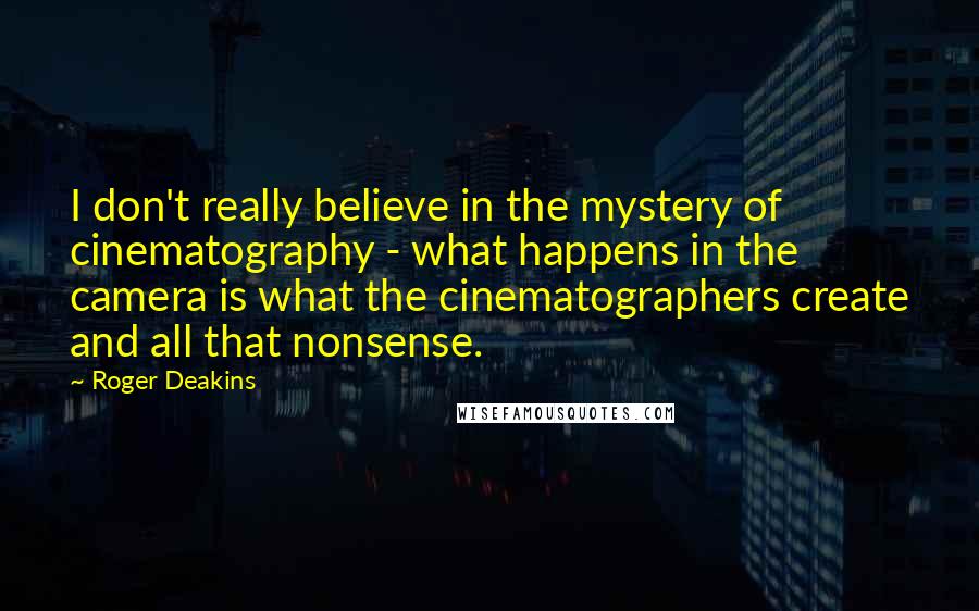 Roger Deakins Quotes: I don't really believe in the mystery of cinematography - what happens in the camera is what the cinematographers create and all that nonsense.