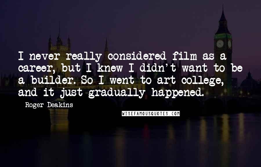 Roger Deakins Quotes: I never really considered film as a career, but I knew I didn't want to be a builder. So I went to art college, and it just gradually happened.