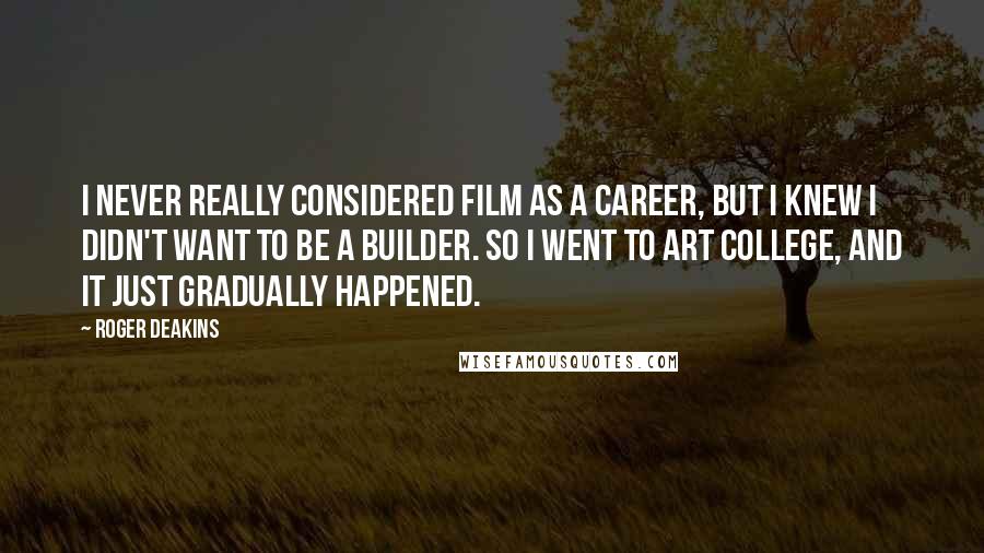 Roger Deakins Quotes: I never really considered film as a career, but I knew I didn't want to be a builder. So I went to art college, and it just gradually happened.