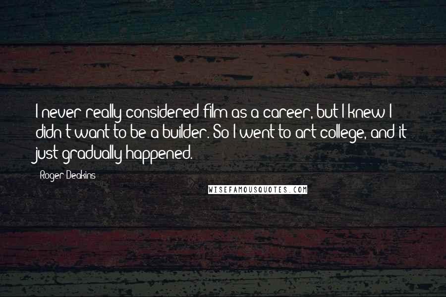 Roger Deakins Quotes: I never really considered film as a career, but I knew I didn't want to be a builder. So I went to art college, and it just gradually happened.