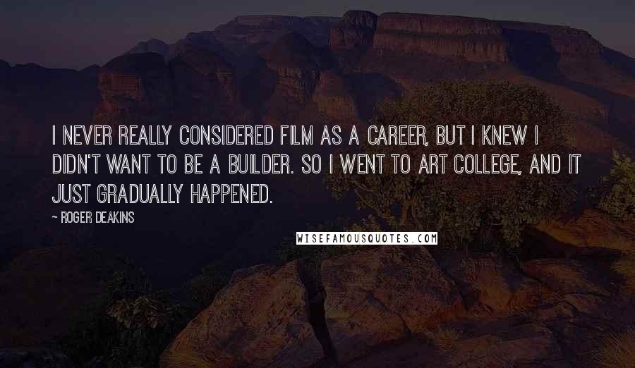 Roger Deakins Quotes: I never really considered film as a career, but I knew I didn't want to be a builder. So I went to art college, and it just gradually happened.