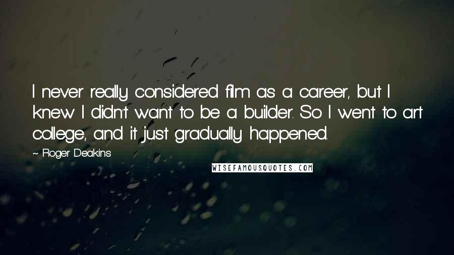 Roger Deakins Quotes: I never really considered film as a career, but I knew I didn't want to be a builder. So I went to art college, and it just gradually happened.