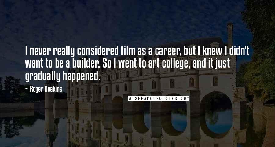 Roger Deakins Quotes: I never really considered film as a career, but I knew I didn't want to be a builder. So I went to art college, and it just gradually happened.