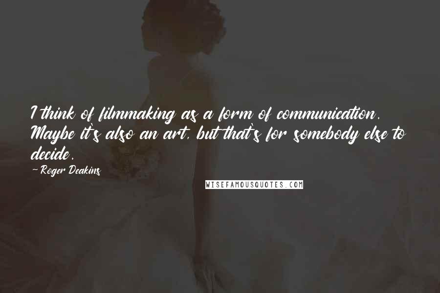 Roger Deakins Quotes: I think of filmmaking as a form of communication. Maybe it's also an art, but that's for somebody else to decide.