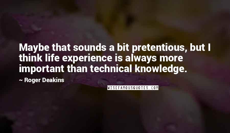 Roger Deakins Quotes: Maybe that sounds a bit pretentious, but I think life experience is always more important than technical knowledge.