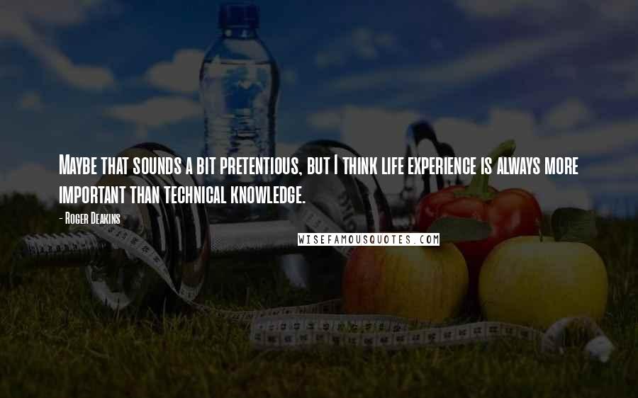 Roger Deakins Quotes: Maybe that sounds a bit pretentious, but I think life experience is always more important than technical knowledge.