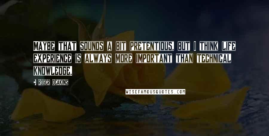 Roger Deakins Quotes: Maybe that sounds a bit pretentious, but I think life experience is always more important than technical knowledge.